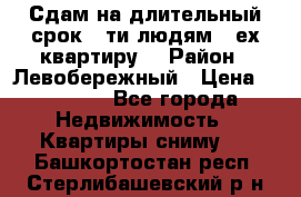 Сдам на длительный срок 6-ти людям 3-ех квартиру  › Район ­ Левобережный › Цена ­ 10 000 - Все города Недвижимость » Квартиры сниму   . Башкортостан респ.,Стерлибашевский р-н